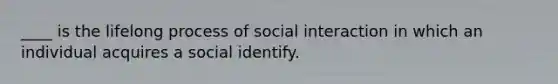 ____ is the lifelong process of social interaction in which an individual acquires a social identify.