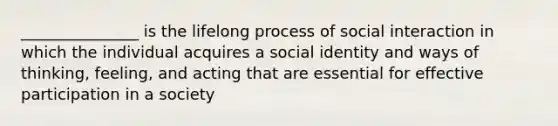 _______________ is the lifelong process of social interaction in which the individual acquires a social identity and ways of thinking, feeling, and acting that are essential for effective participation in a society