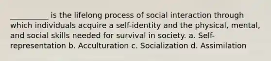 __________ is the lifelong process of social interaction through which individuals acquire a self-identity and the physical, mental, and social skills needed for survival in society. a. Self-representation b. Acculturation c. Socialization d. Assimilation