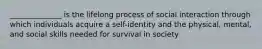 ______________ is the lifelong process of social interaction through which individuals acquire a self-identity and the physical, mental, and social skills needed for survival in society