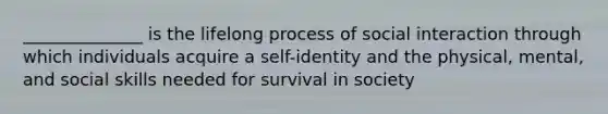 ______________ is the lifelong process of social interaction through which individuals acquire a self-identity and the physical, mental, and social skills needed for survival in society