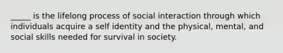 _____ is the lifelong process of social interaction through which individuals acquire a self identity and the physical, mental, and social skills needed for survival in society.