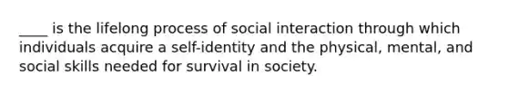 ____ is the lifelong process of social interaction through which individuals acquire a self-identity and the physical, mental, and social skills needed for survival in society.