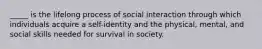 _____ is the lifelong process of social interaction through which individuals acquire a self-identity and the physical, mental, and social skills needed for survival in society.