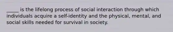 _____ is the lifelong process of social interaction through which individuals acquire a self-identity and the physical, mental, and social skills needed for survival in society.