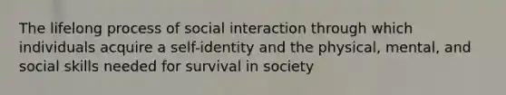 The lifelong process of social interaction through which individuals acquire a self-identity and the physical, mental, and social skills needed for survival in society