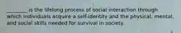 ________ is the lifelong process of social interaction through which individuals acquire a self-identity and the physical, mental, and social skills needed for survival in society.