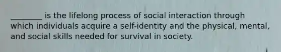 ________ is the lifelong process of social interaction through which individuals acquire a self-identity and the physical, mental, and social skills needed for survival in society.