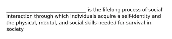 _________________________________ is the lifelong process of social interaction through which individuals acquire a self-identity and the physical, mental, and social skills needed for survival in society