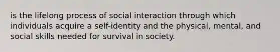 is the lifelong process of social interaction through which individuals acquire a self-identity and the physical, mental, and social skills needed for survival in society.