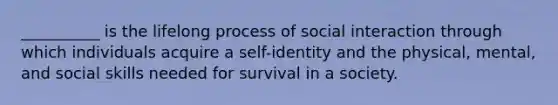 __________ is the lifelong process of social interaction through which individuals acquire a self-identity and the physical, mental, and social skills needed for survival in a society.