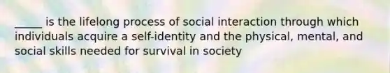 _____ is the lifelong process of social interaction through which individuals acquire a self-identity and the physical, mental, and social skills needed for survival in society