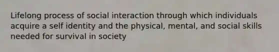 Lifelong process of social interaction through which individuals acquire a self identity and the physical, mental, and social skills needed for survival in society