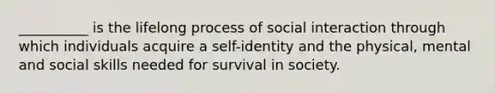 __________ is the lifelong process of social interaction through which individuals acquire a self-identity and the physical, mental and social skills needed for survival in society.