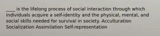 ____ is the lifelong process of social interaction through which individuals acquire a self-identity and the physical, mental, and social skills needed for survival in society. Acculturation Socialization Assimilation Self-representation