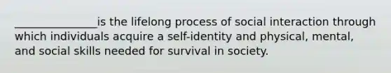 _______________is the lifelong process of social interaction through which individuals acquire a self-identity and physical, mental, and social skills needed for survival in society.