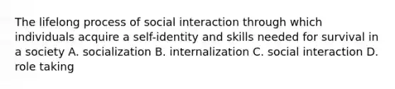 The lifelong process of social interaction through which individuals acquire a self-identity and skills needed for survival in a society A. socialization B. internalization C. social interaction D. role taking