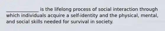 ______________ is the lifelong process of social interaction through which individuals acquire a self-identity and the physical, mental, and social skills needed for survival in society.