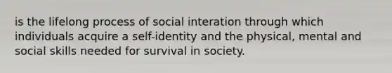 is the lifelong process of social interation through which individuals acquire a self-identity and the physical, mental and social skills needed for survival in society.