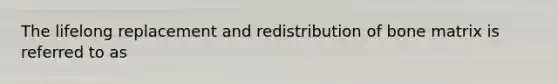 The lifelong replacement and redistribution of bone matrix is referred to as