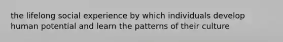 the lifelong social experience by which individuals develop human potential and learn the patterns of their culture