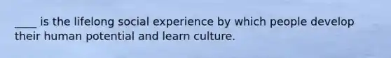 ____ is the lifelong social experience by which people develop their human potential and learn culture.