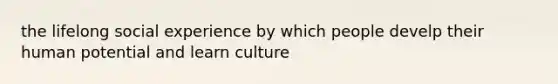 the lifelong social experience by which people develp their human potential and learn culture