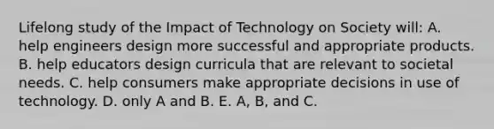 Lifelong study of the Impact of Technology on Society will: A. help engineers design more successful and appropriate products. B. help educators design curricula that are relevant to societal needs. C. help consumers make appropriate decisions in use of technology. D. only A and B. E. A, B, and C.