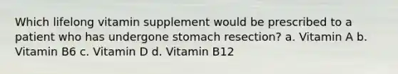 Which lifelong vitamin supplement would be prescribed to a patient who has undergone stomach resection? a. Vitamin A b. Vitamin B6 c. Vitamin D d. Vitamin B12