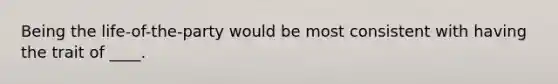 Being the life-of-the-party would be most consistent with having the trait of ____.
