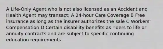 A Life-Only Agent who is not also licensed as an Accident and Health Agent may transact: A 24-hour Care Coverage B Free insurance as long as the insurer authorizes the sale C Workers' Compensation D Certain disability benefits as riders to life or annuity contracts and are subject to specific continuing education requirements