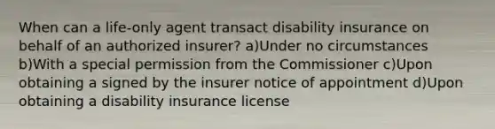 When can a life-only agent transact disability insurance on behalf of an authorized insurer? a)Under no circumstances b)With a special permission from the Commissioner c)Upon obtaining a signed by the insurer notice of appointment d)Upon obtaining a disability insurance license