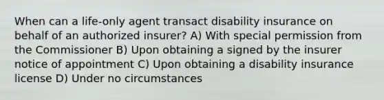 When can a life-only agent transact disability insurance on behalf of an authorized insurer? A) With special permission from the Commissioner B) Upon obtaining a signed by the insurer notice of appointment C) Upon obtaining a disability insurance license D) Under no circumstances