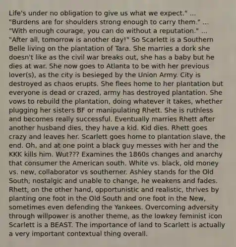 Life's under no obligation to give us what we expect." ... "Burdens are for shoulders strong enough to carry them." ... "With enough courage, you can do without a reputation." ... "After all, tomorrow is another day!" So Scarlett is a Southern Belle living on the plantation of Tara. She marries a dork she doesn't like as the civil war breaks out, she has a baby but he dies at war. She now goes to Atlanta to be with her previous lover(s), as the city is besieged by the Union Army. City is destroyed as chaos erupts. She flees home to her plantation but everyone is dead or crazed, army has destroyed plantation. She vows to rebuild the plantation, doing whatever it takes, whether plugging her sisters BF or manipulating Rhett. She is ruthless and becomes really successful. Eventually marries Rhett after another husband dies, they have a kid. Kid dies. Rhett goes crazy and leaves her. Scarlett goes home to plantation slave, the end. Oh, and at one point a black guy messes with her and the KKK kills him. Wut??? Examines the 1860s changes and anarchy that consumer the American south. White vs. black, old money vs. new, collaborator vs southerner. Ashley stands for the Old South; nostalgic and unable to change, he weakens and fades. Rhett, on the other hand, opportunistic and realistic, thrives by planting one foot in the Old South and one foot in the New, sometimes even defending the Yankees. Overcoming adversity through willpower is another theme, as the lowkey feminist icon Scarlett is a BEAST. The importance of land to Scarlett is actually a very important contextual thing overall.