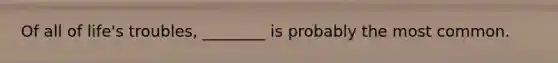 Of all of life's troubles, ________ is probably the most common.