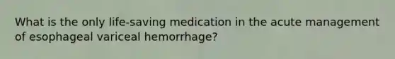 What is the only life-saving medication in the acute management of esophageal variceal hemorrhage?