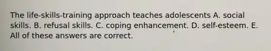 The life-skills-training approach teaches adolescents A. social skills. B. refusal skills. C. coping enhancement. D. self-esteem. E. All of these answers are correct.