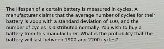 The lifespan of a certain battery is measured in cycles. A manufacturer claims that the average number of cycles for their battery is 2000 with a standard deviation of 100, and the number of cycles is distributed normally. You wish to buy a battery from this manufacturer. What is the probability that the battery will last between 1900 and 2200 cycles?