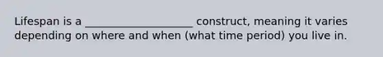 Lifespan is a ____________________ construct, meaning it varies depending on where and when (what time period) you live in.