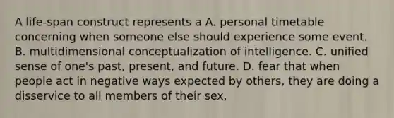 ​A life-span construct represents a A. ​personal timetable concerning when someone else should experience some event. ​B. multidimensional conceptualization of intelligence. C. ​unified sense of one's past, present, and future. ​D. fear that when people act in negative ways expected by others, they are doing a disservice to all members of their sex.