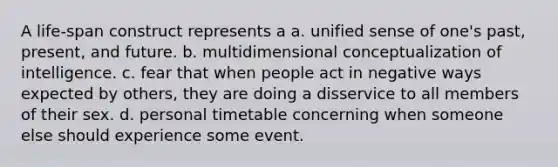 A life-span construct represents a a. unified sense of one's past, present, and future. b. multidimensional conceptualization of intelligence. c. fear that when people act in negative ways expected by others, they are doing a disservice to all members of their sex. d. personal timetable concerning when someone else should experience some event.