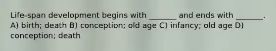 Life-span development begins with _______ and ends with _______. A) birth; death B) conception; old age C) infancy; old age D) conception; death