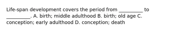 Life-span development covers the period from __________ to __________. A. birth; middle adulthood B. birth; old age C. conception; early adulthood D. conception; death