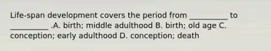 Life-span development covers the period from __________ to __________ .A. birth; middle adulthood B. birth; old age C. conception; early adulthood D. conception; death