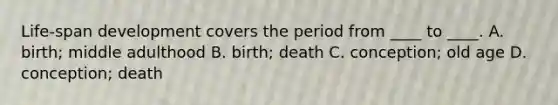 Life-span development covers the period from ____ to ____. A. birth; middle adulthood B. birth; death C. conception; old age D. conception; death