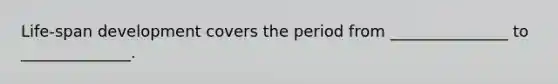 Life-span development covers the period from _______________ to ______________.