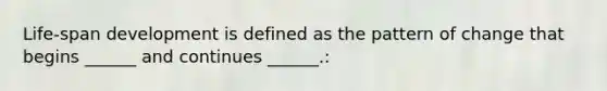 Life-span development is defined as the pattern of change that begins ______ and continues ______.: