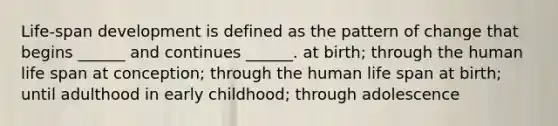 Life-span development is defined as the pattern of change that begins ______ and continues ______. at birth; through the human life span at conception; through the human life span at birth; until adulthood in early childhood; through adolescence