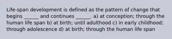 Life-span development is defined as the pattern of change that begins ______ and continues ______. a) at conception; through the human life span b) at birth; until adulthood c) in early childhood; through adolescence d) at birth; through the human life span