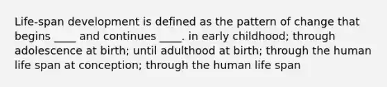 Life-span development is defined as the pattern of change that begins ____ and continues ____. in early childhood; through adolescence at birth; until adulthood at birth; through the human life span at conception; through the human life span